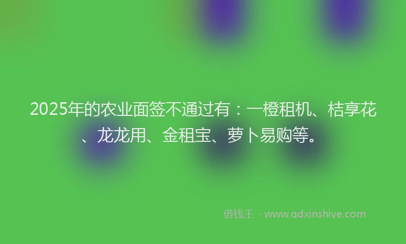 2025年的农业面签不通过有：一橙租机、桔享花、龙龙用、金租宝、萝卜易购等。