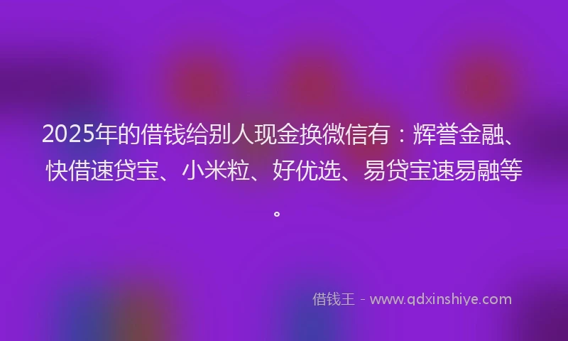 2025年的借钱给别人现金换微信有：辉誉金融、快借速贷宝、小米粒、好优选、易贷宝速易融等。