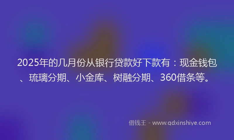 2025年的几月份从银行贷款好下款有：现金钱包、琉璃分期、小金库、树融分期、360借条等。