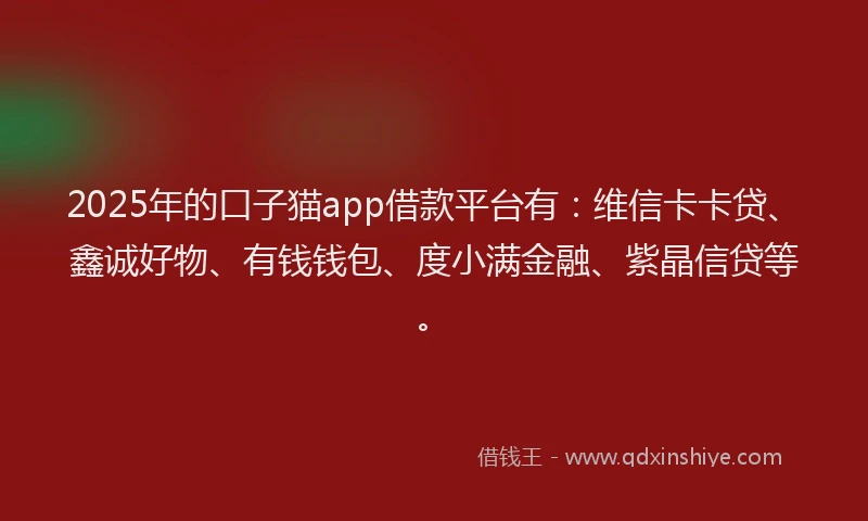 2025年的口子猫app借款平台有：维信卡卡贷、鑫诚好物、有钱钱包、度小满金融、紫晶信贷等。