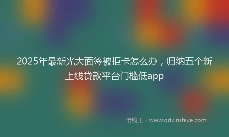 2025年最新光大面签被拒卡怎么办，归纳五个新上线贷款平台门槛低app