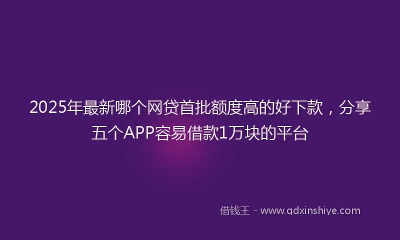 2025年最新哪个网贷首批额度高的好下款，分享五个APP容易借款1万块的平台