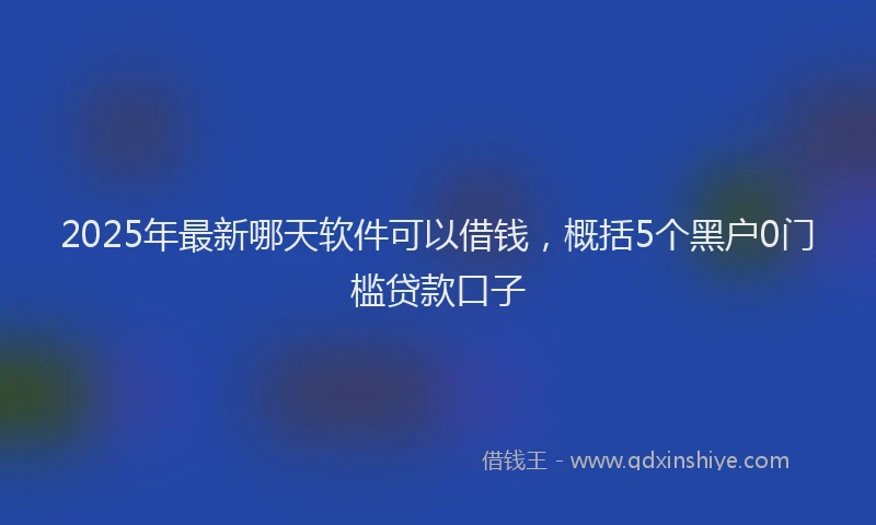 2025年最新哪天软件可以借钱，概括5个黑户0门槛贷款口子