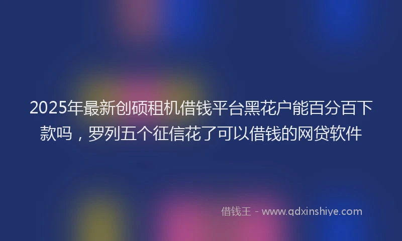 2025年最新创硕租机借钱平台黑花户能百分百下款吗，罗列五个征信花了可以借钱的网贷软件