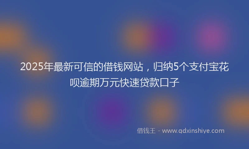 2025年最新可信的借钱网站，归纳5个支付宝花呗逾期万元快速贷款口子