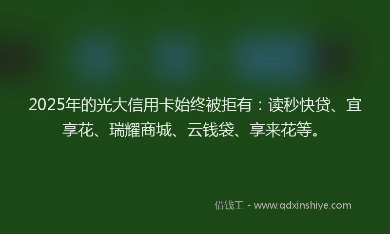 2025年的光大信用卡始终被拒有：读秒快贷、宜享花、瑞耀商城、云钱袋、享来花等。