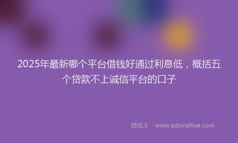 2025年最新哪个平台借钱好通过利息低，概括五个贷款不上诚信平台的口子