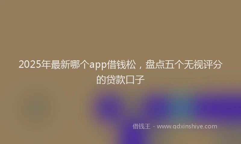 2025年最新哪个app借钱松，盘点五个无视评分的贷款口子