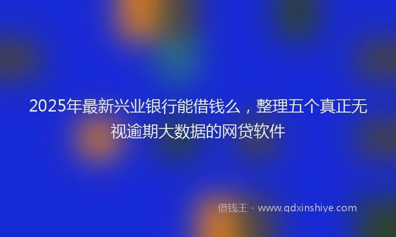2025年最新兴业银行能借钱么，整理五个真正无视逾期大数据的网贷软件