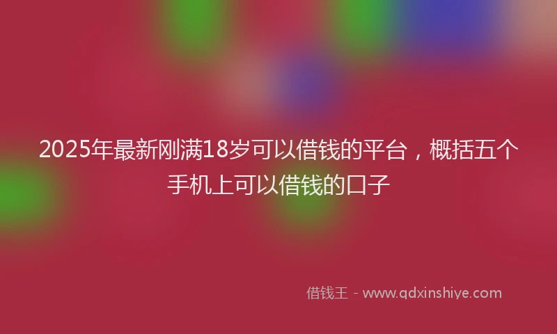 2025年最新刚满18岁可以借钱的平台，概括五个手机上可以借钱的口子