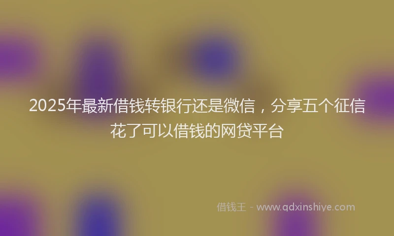 2025年最新借钱转银行还是微信，分享五个征信花了可以借钱的网贷平台