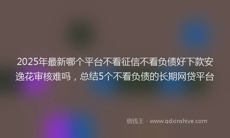 2025年最新哪个平台不看征信不看负债好下款安逸花审核难吗，总结5个不看负债的长期网贷平台