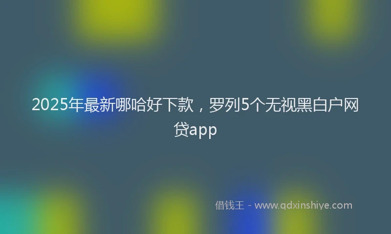 2025年最新哪哈好下款，罗列5个无视黑白户网贷app