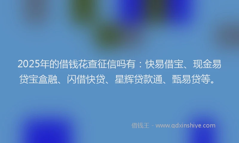 2025年的借钱花查征信吗有：快易借宝、现金易贷宝盒融、闪借快贷、星辉贷款通、甄易贷等。