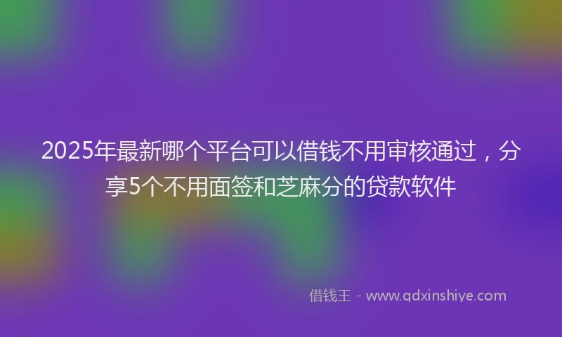 2025年最新哪个平台可以借钱不用审核通过，分享5个不用面签和芝麻分的贷款软件