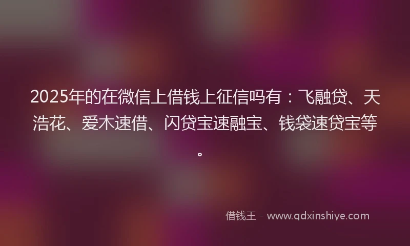 2025年的在微信上借钱上征信吗有：飞融贷、天浩花、爱木速借、闪贷宝速融宝、钱袋速贷宝等。