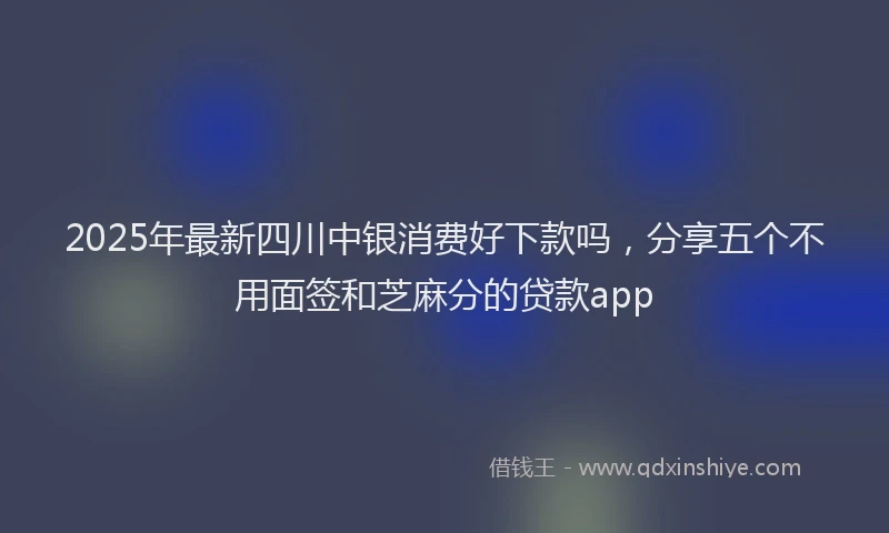 2025年最新四川中银消费好下款吗，分享五个不用面签和芝麻分的贷款app