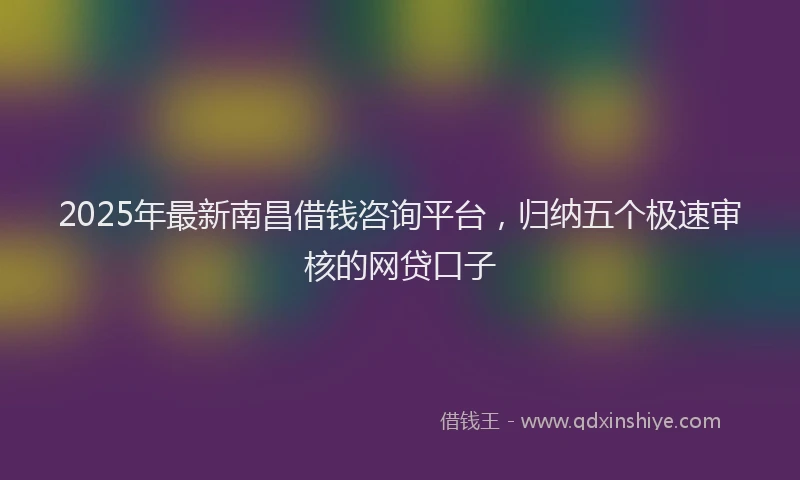 2025年最新南昌借钱咨询平台，归纳五个极速审核的网贷口子