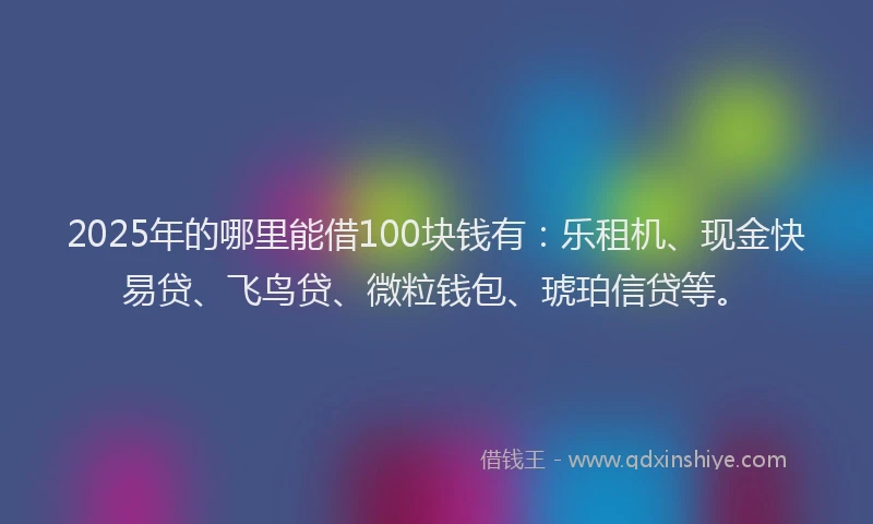 2025年的哪里能借100块钱有：乐租机、现金快易贷、飞鸟贷、微粒钱包、琥珀信贷等。