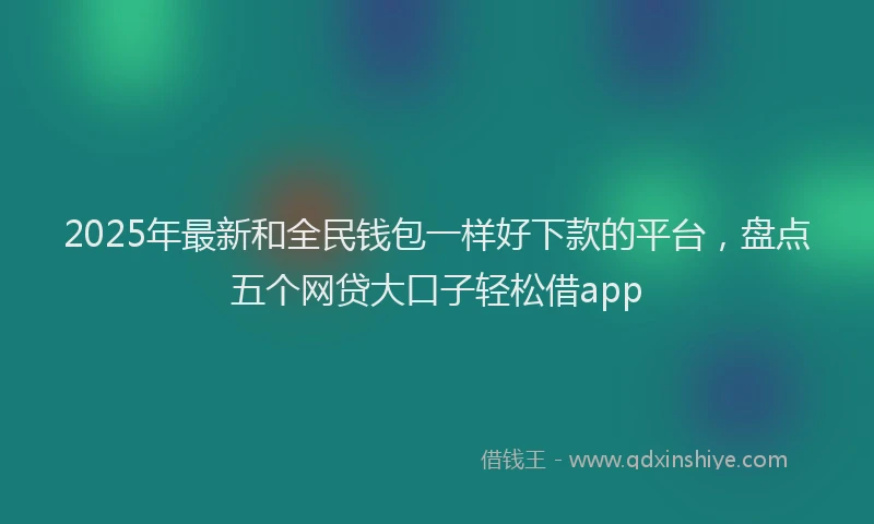 2025年最新和全民钱包一样好下款的平台，盘点五个网贷大口子轻松借app