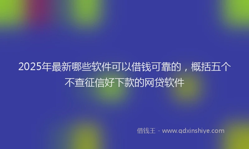 2025年最新哪些软件可以借钱可靠的，概括五个不查征信好下款的网贷软件