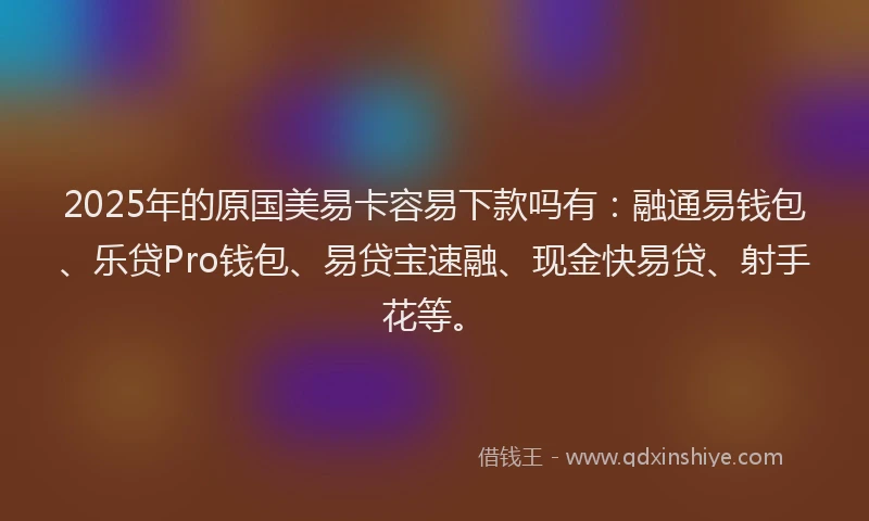 2025年的原国美易卡容易下款吗有：融通易钱包、乐贷Pro钱包、易贷宝速融、现金快易贷、射手花等。