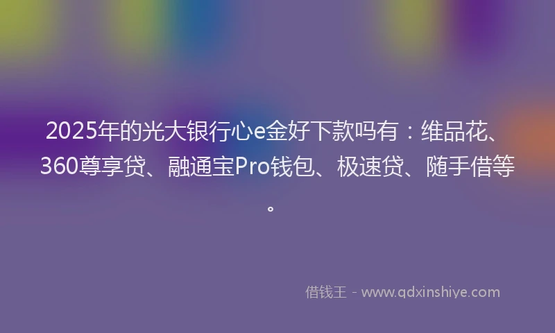 2025年的光大银行心e金好下款吗有：维品花、360尊享贷、融通宝Pro钱包、极速贷、随手借等。