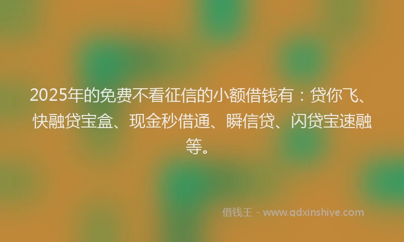 2025年的免费不看征信的小额借钱有：贷你飞、快融贷宝盒、现金秒借通、瞬信贷、闪贷宝速融等。