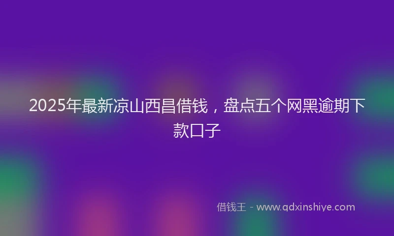 2025年最新凉山西昌借钱，盘点五个网黑逾期下款口子