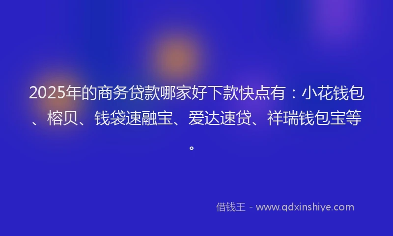 2025年的商务贷款哪家好下款快点有：小花钱包、榕贝、钱袋速融宝、爱达速贷、祥瑞钱包宝等。