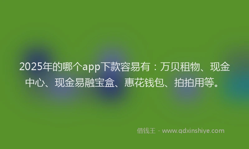 2025年的哪个app下款容易有：万贝租物、现金中心、现金易融宝盒、惠花钱包、拍拍用等。