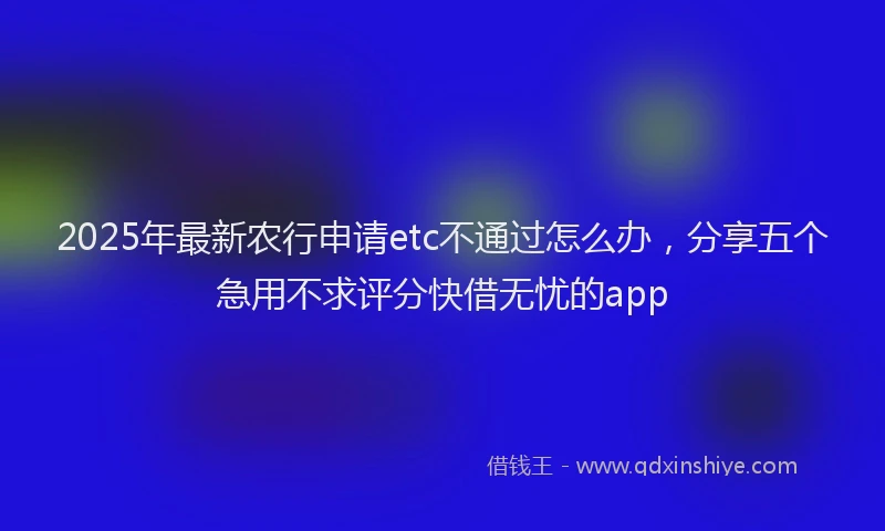 2025年最新农行申请etc不通过怎么办，分享五个急用不求评分快借无忧的app