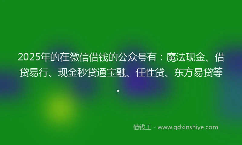 2025年的在微信借钱的公众号有：魔法现金、借贷易行、现金秒贷通宝融、任性贷、东方易贷等。