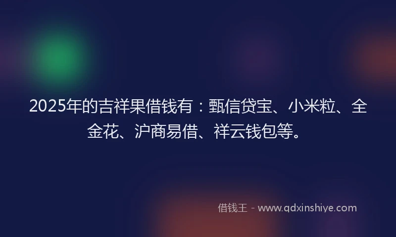 2025年的吉祥果借钱有：甄信贷宝、小米粒、全金花、沪商易借、祥云钱包等。