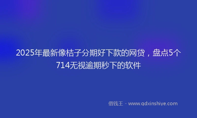 2025年最新像桔子分期好下款的网贷，盘点5个714无视逾期秒下的软件