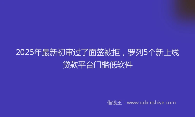 2025年最新初审过了面签被拒，罗列5个新上线贷款平台门槛低软件