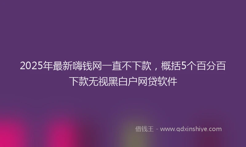 2025年最新嗨钱网一直不下款，概括5个百分百下款无视黑白户网贷软件