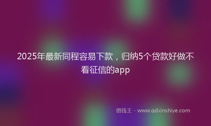 2025年最新同程容易下款，归纳5个贷款好做不看征信的app