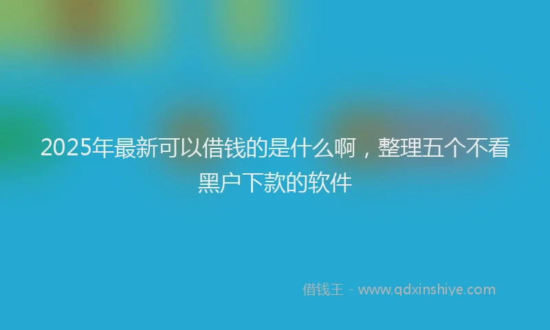 2025年最新可以借钱的是什么啊，整理五个不看黑户下款的软件