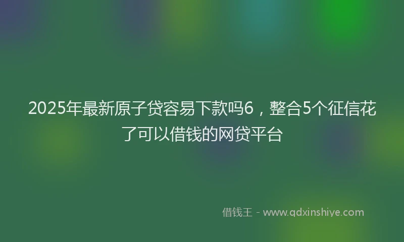 2025年最新原子贷容易下款吗6，整合5个征信花了可以借钱的网贷平台