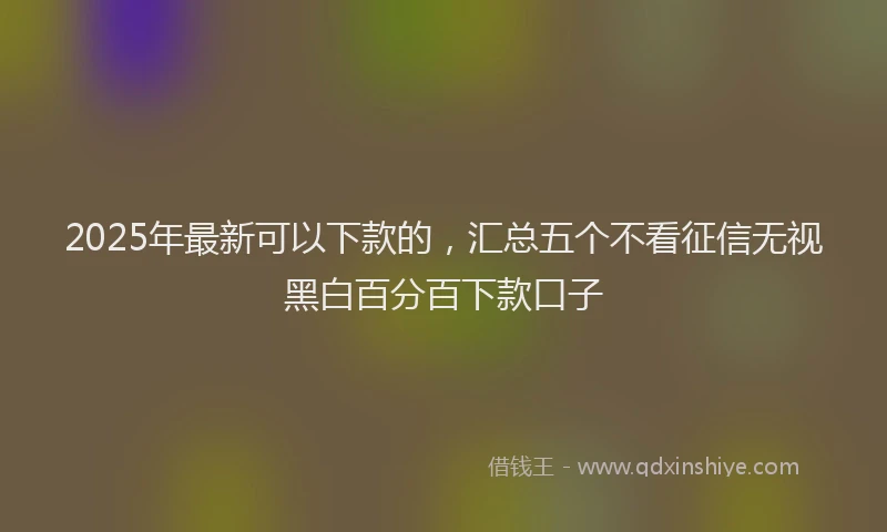2025年最新可以下款的，汇总五个不看征信无视黑白百分百下款口子