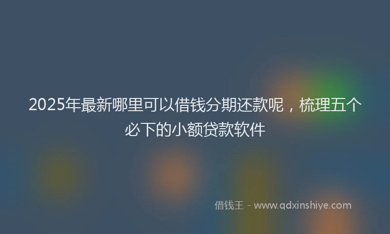 2025年最新哪里可以借钱分期还款呢，梳理五个必下的小额贷款软件