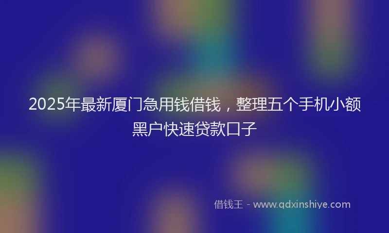 2025年最新厦门急用钱借钱，整理五个手机小额黑户快速贷款口子