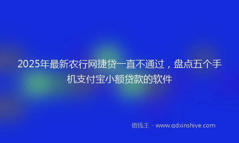 2025年最新农行网捷贷一直不通过，盘点五个手机支付宝小额贷款的软件