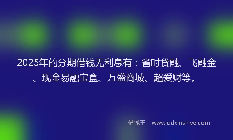 2025年的分期借钱无利息有：省时贷融、飞融金、现金易融宝盒、万盛商城、超爱财等。