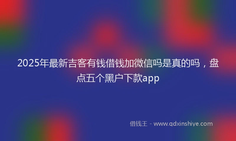2025年最新吉客有钱借钱加微信吗是真的吗，盘点五个黑户下款app
