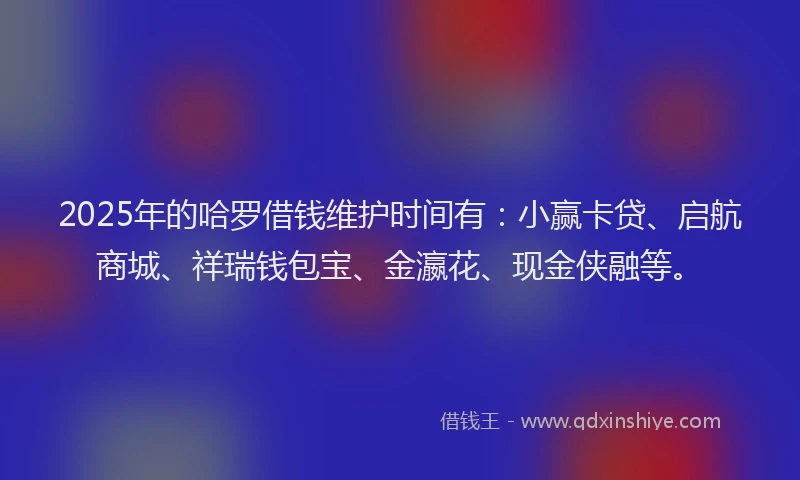 2025年的哈罗借钱维护时间有：小赢卡贷、启航商城、祥瑞钱包宝、金瀛花、现金侠融等。