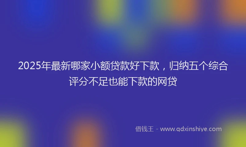 2025年最新哪家小额贷款好下款，归纳五个综合评分不足也能下款的网贷