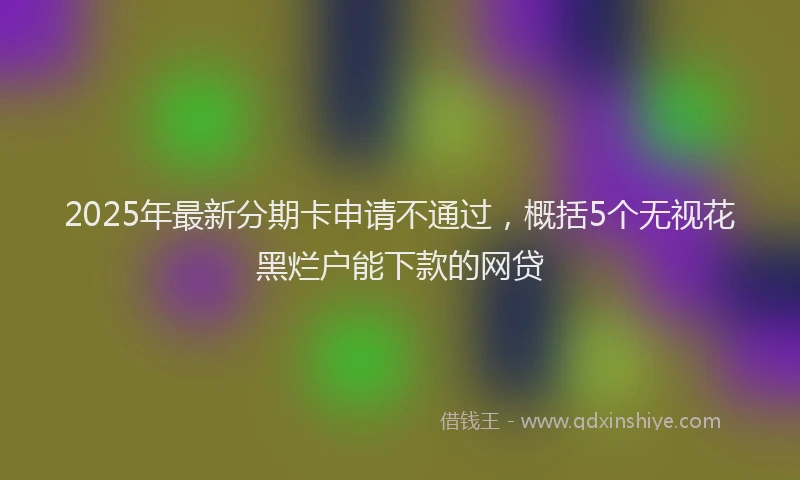 2025年最新分期卡申请不通过，概括5个无视花黑烂户能下款的网贷
