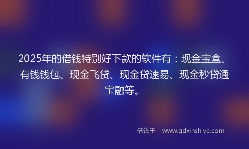 2025年的借钱特别好下款的软件有：现金宝盒、有钱钱包、现金飞贷、现金贷速易、现金秒贷通宝融等。